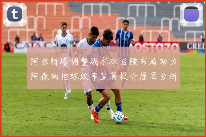 阿尔特塔调整战术双后腰布局助力阿森纳控球效率显著提升原因分析